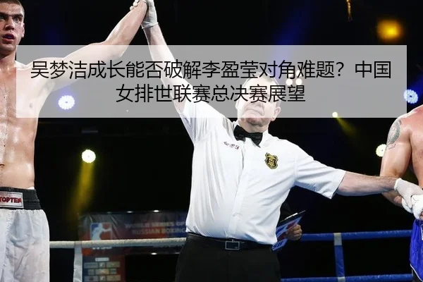 吴梦洁成长能否破解李盈莹对角难题？中国女排世联赛总决赛展望