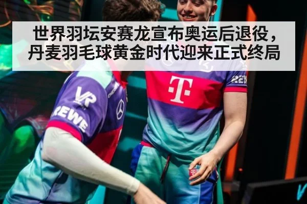 世界羽坛安赛龙宣布奥运后退役，丹麦羽毛球黄金时代迎来正式终局